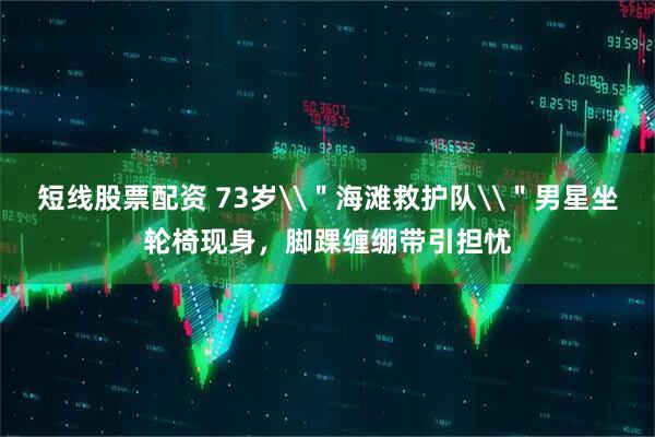 短线股票配资 73岁\＂海滩救护队\＂男星坐轮椅现身，脚踝缠绷带引担忧