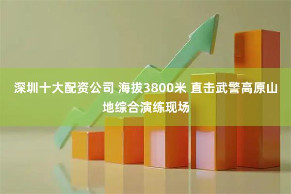 深圳十大配资公司 海拔3800米 直击武警高原山地综合演练现场