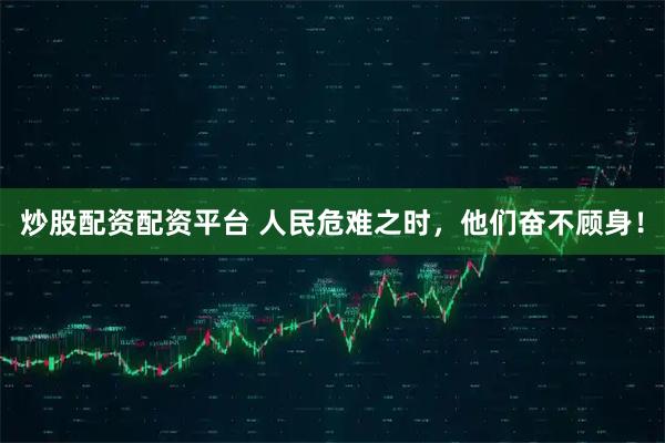 炒股配资配资平台 人民危难之时，他们奋不顾身！