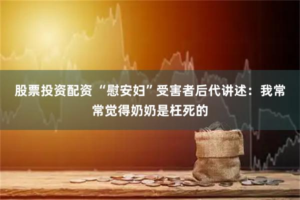 股票投资配资 “慰安妇”受害者后代讲述：我常常觉得奶奶是枉死的