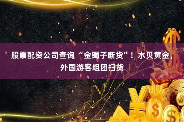 股票配资公司查询 “金镯子断货”！水贝黄金，外国游客组团扫货