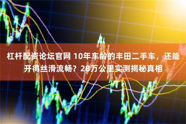 杠杆配资论坛官网 10年车龄的丰田二手车，还能开得丝滑流畅？28万公里实测揭秘真相